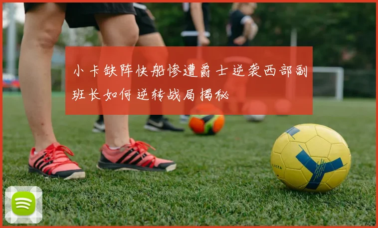小卡缺阵快船惨遭爵士逆袭西部副班长如何逆转战局揭秘
