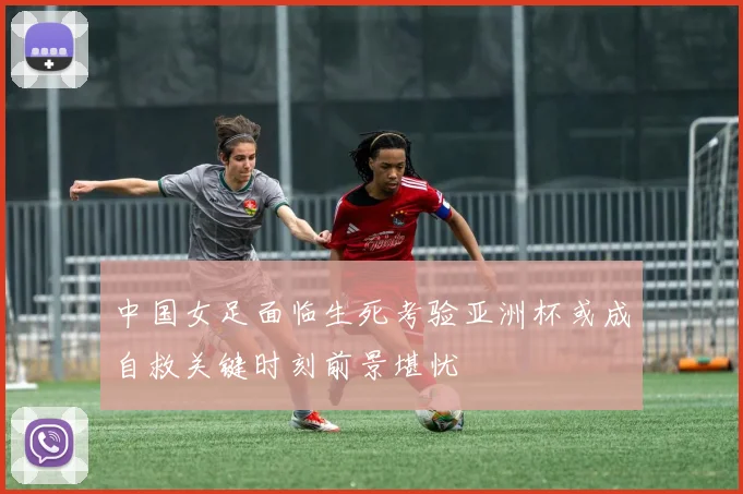 中国女足面临生死考验亚洲杯或成自救关键时刻前景堪忧
