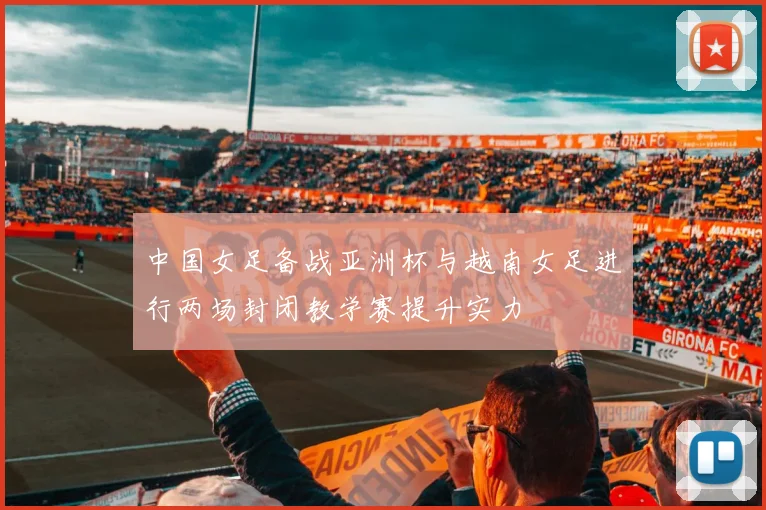 中国女足备战亚洲杯与越南女足进行两场封闭教学赛提升实力