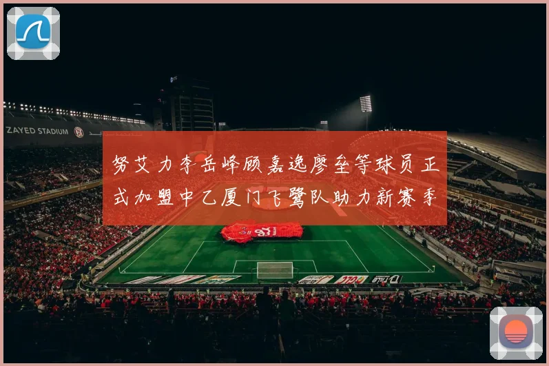 努艾力李岳峰顾嘉逸廖垒等球员正式加盟中乙厦门飞鹭队助力新赛季