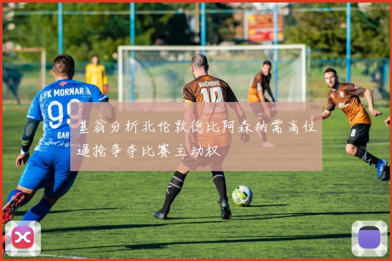 基翁分析北伦敦德比阿森纳需高位逼抢争夺比赛主动权