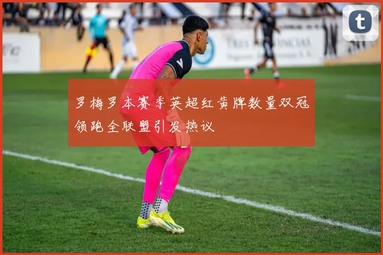 罗梅罗本赛季英超红黄牌数量双冠领跑全联盟引发热议