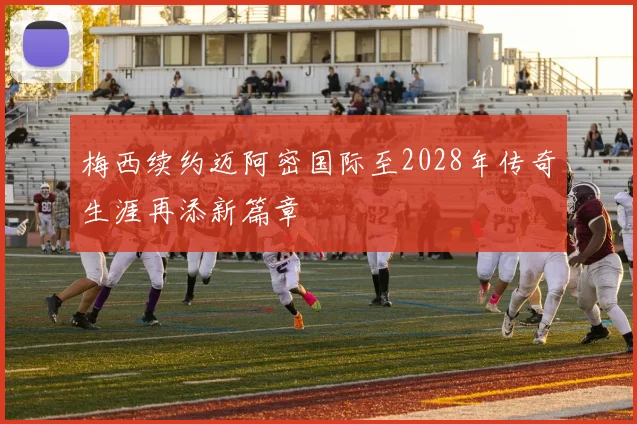 梅西续约迈阿密国际至2028年传奇生涯再添新篇章