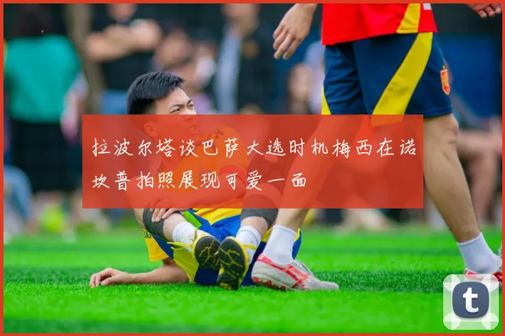 拉波尔塔谈巴萨大选时机梅西在诺坎普拍照展现可爱一面