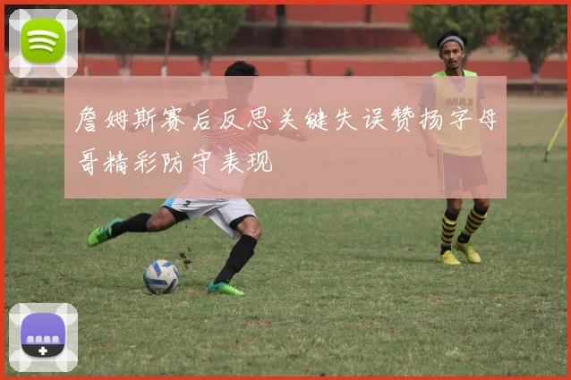 詹姆斯赛后反思关键失误赞扬字母哥精彩防守表现