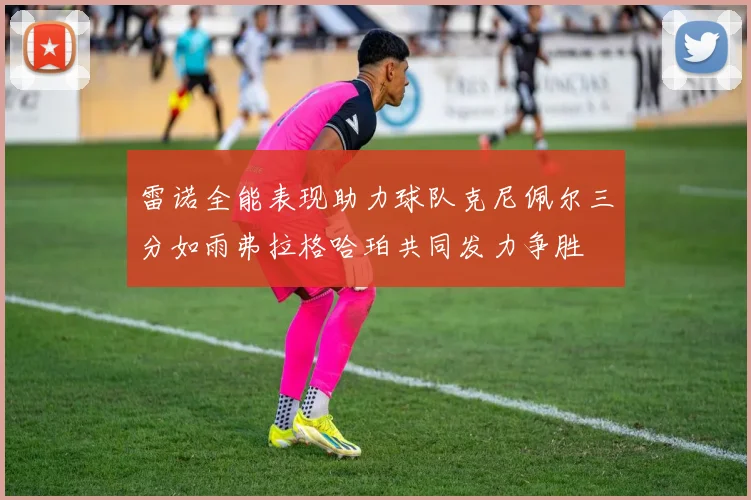 雷诺全能表现助力球队克尼佩尔三分如雨弗拉格哈珀共同发力争胜