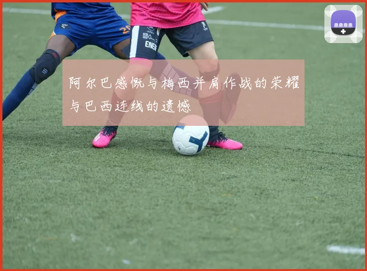 阿尔巴感慨与梅西并肩作战的荣耀与巴西连线的遗憾