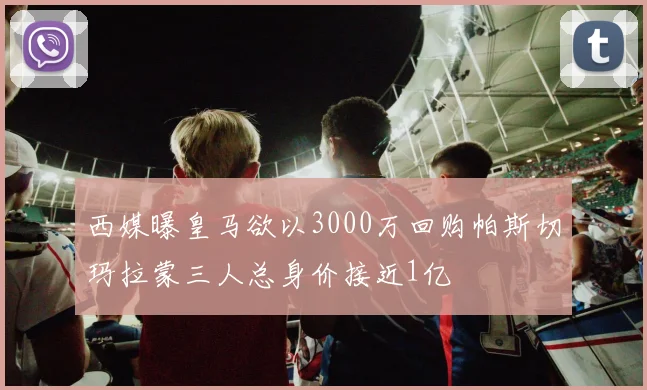 西媒曝皇马欲以3000万回购帕斯切玛拉蒙三人总身价接近1亿