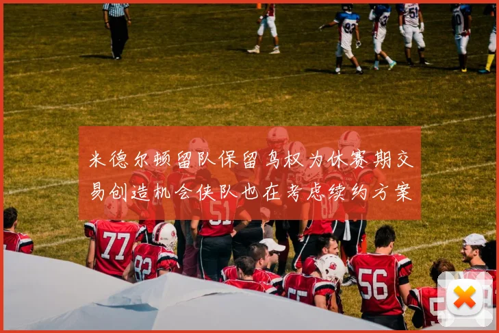 米德尔顿留队保留鸟权为休赛期交易创造机会侠队也在考虑续约方案