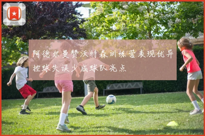 阿德尔曼赞沃特森训练营表现优异控球失误少成球队亮点
