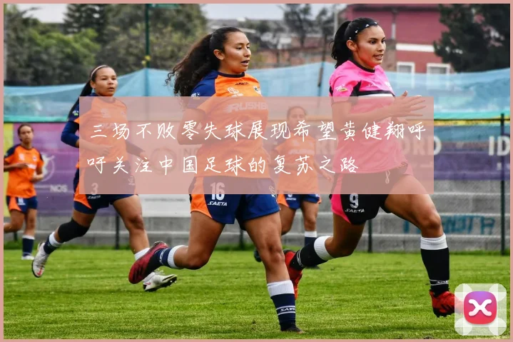 三场不败零失球展现希望黄健翔呼吁关注中国足球的复苏之路