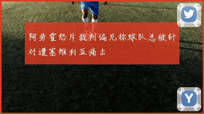 阿劳霍怒斥裁判偏见称球队总被针对遭塞维利亚痛击