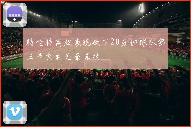 特伦特高效表现砍下20分但球队第三节失利无奈落败