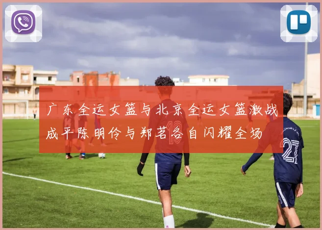 广东全运女篮与北京全运女篮激战成平陈明伶与郑茗各自闪耀全场