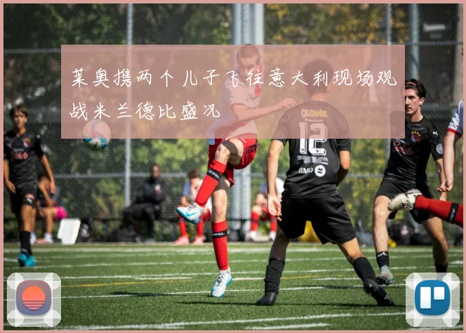 莱奥携两个儿子飞往意大利现场观战米兰德比盛况