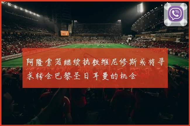 阿隆索若继续执教维尼修斯或将寻求转会巴黎圣日耳曼的机会