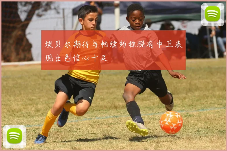 埃贝尔期待与帕续约称现有中卫表现出色信心十足