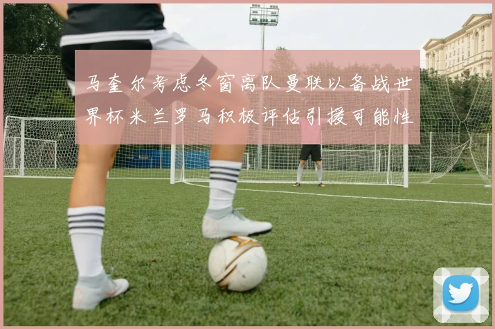 马奎尔考虑冬窗离队曼联以备战世界杯米兰罗马积极评估引援可能性