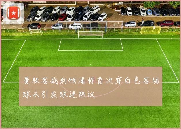 曼联客战利物浦将首次穿白色客场球衣引发球迷热议