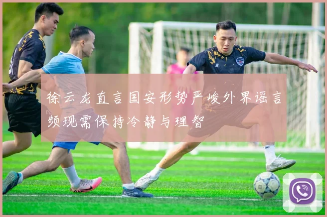 徐云龙直言国安形势严峻外界谣言频现需保持冷静与理智