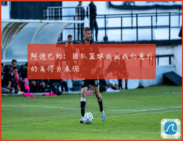 阿德巴约：团队篮球成就我们意外的高得分表现