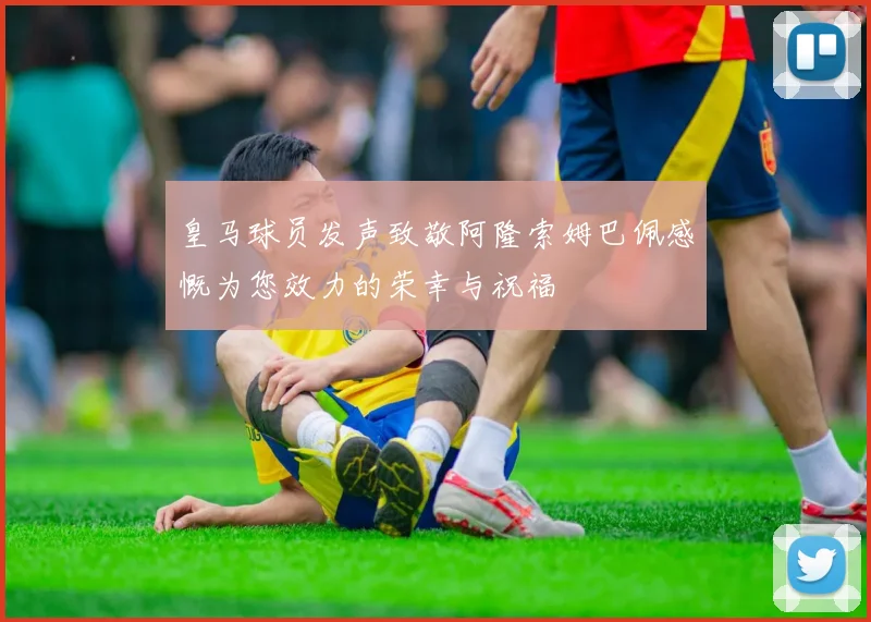 皇马球员发声致敬阿隆索姆巴佩感慨为您效力的荣幸与祝福