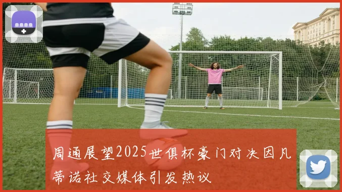 周通展望2025世俱杯豪门对决因凡蒂诺社交媒体引发热议