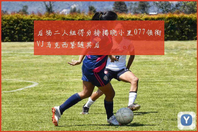 后场二人组得分榜揭晓小里077领衔VJ马克西紧随其后