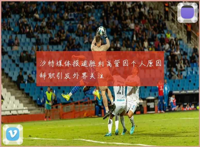 沙特媒体报道胜利高管因个人原因辞职引发外界关注