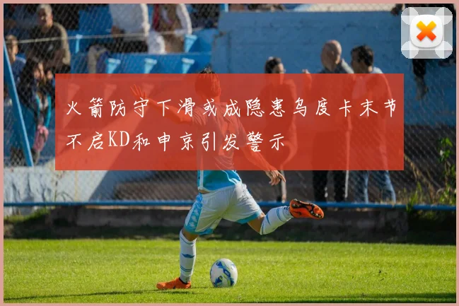 火箭防守下滑或成隐患乌度卡末节不启KD和申京引发警示