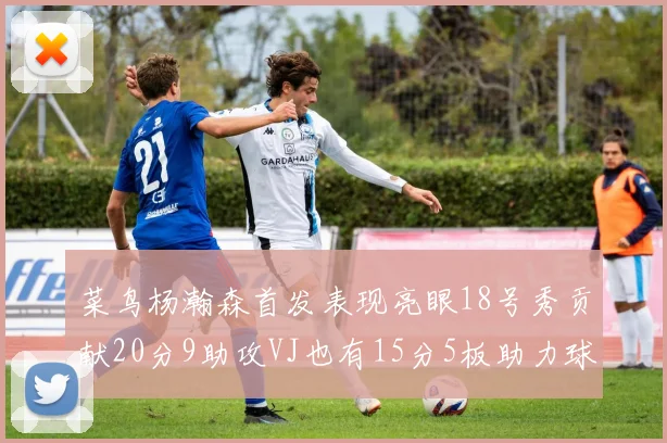 菜鸟杨瀚森首发表现亮眼18号秀贡献20分9助攻VJ也有15分5板助力球队