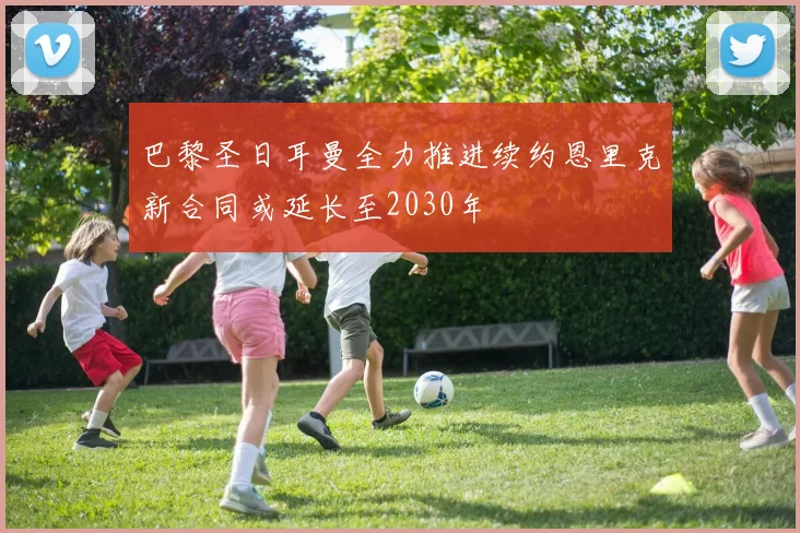 巴黎圣日耳曼全力推进续约恩里克新合同或延长至2030年