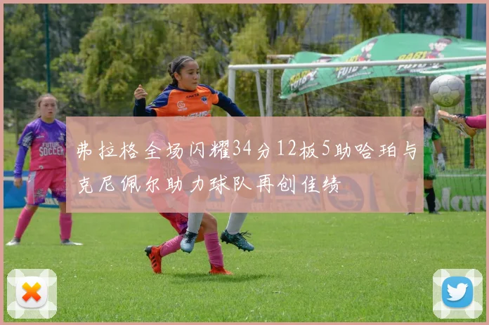 弗拉格全场闪耀34分12板5助哈珀与克尼佩尔助力球队再创佳绩